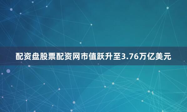 配资盘股票配资网市值跃升至3.76万亿美元
