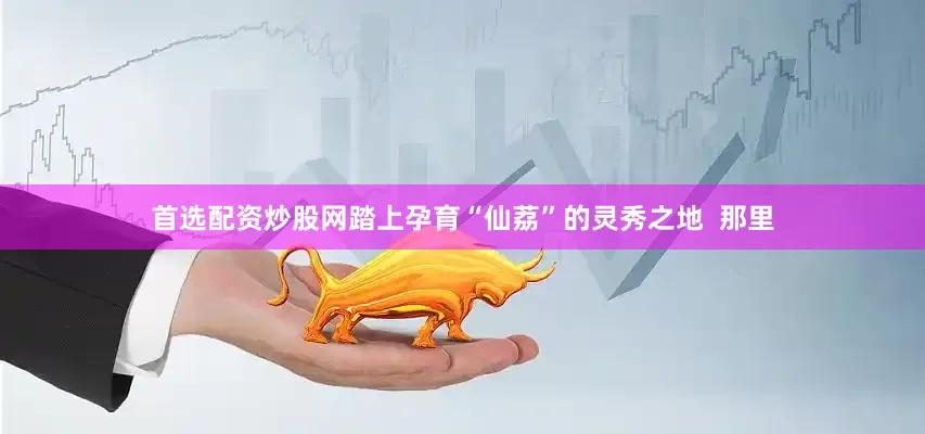 首选配资炒股网踏上孕育“仙荔”的灵秀之地  那里