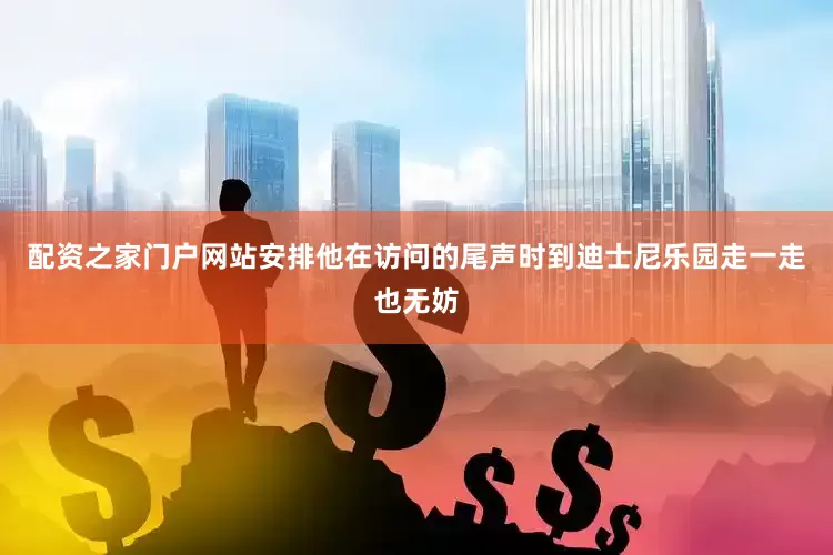配资之家门户网站安排他在访问的尾声时到迪士尼乐园走一走也无妨