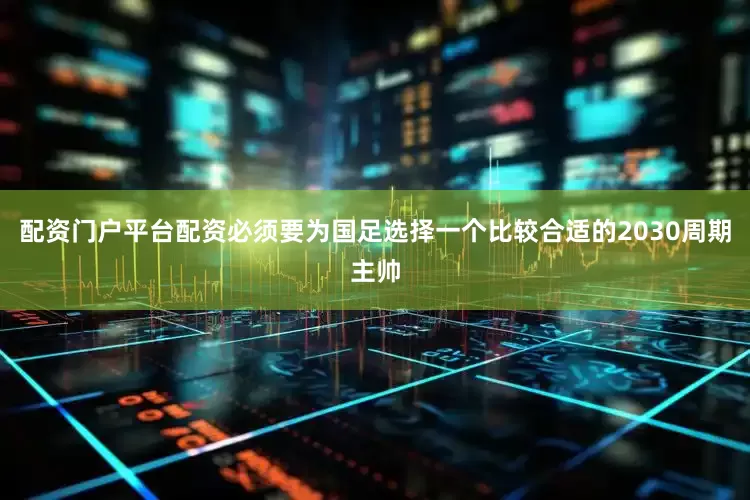 配资门户平台配资必须要为国足选择一个比较合适的2030周期主帅