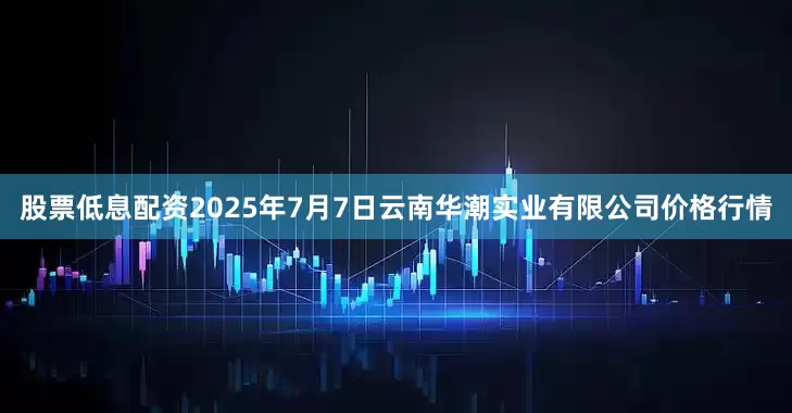 股票低息配资2025年7月7日云南华潮实业有限公司价格行情