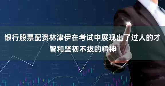 银行股票配资林津伊在考试中展现出了过人的才智和坚韧不拔的精神