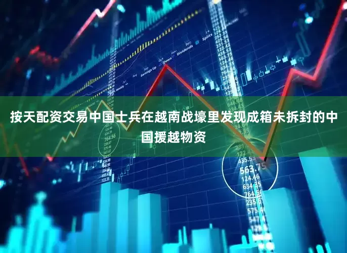 按天配资交易中国士兵在越南战壕里发现成箱未拆封的中国援越物资
