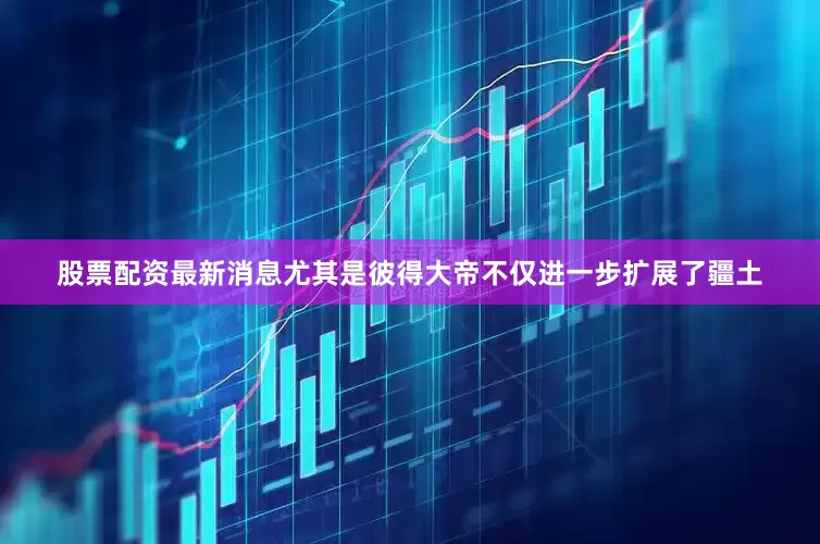 股票配资最新消息尤其是彼得大帝不仅进一步扩展了疆土