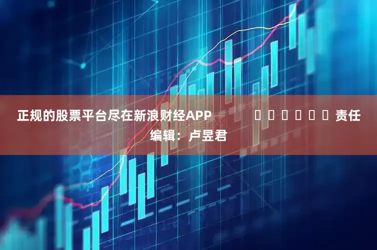 正规的股票平台尽在新浪财经APP            						责任编辑：卢昱君