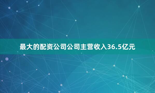 最大的配资公司公司主营收入36.5亿元