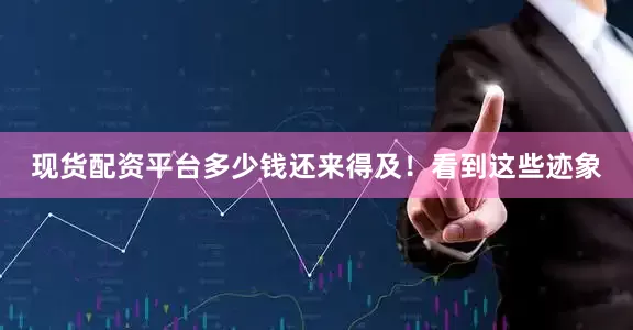 现货配资平台多少钱还来得及！看到这些迹象