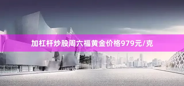 加杠杆炒股周六福黄金价格979元/克